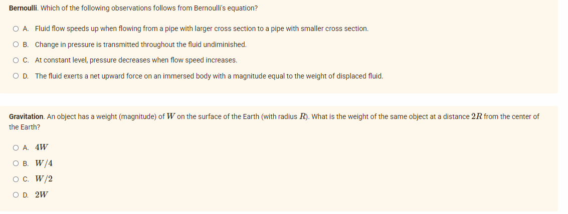 Bernoulli. Which of the following observations follows from Bernoulli's equation?
O A. Fluid flow speeds up when flowing from a pipe with larger cross section to a pipe with smaller cross section.
O B. Change in pressure is transmitted throughout the fluid undiminished.
O C. At constant level, pressure decreases when flow speed increases.
O D. The fluid exerts a net upward force on an immersed body with a magnitude equal to the weight of displaced fluid.
Gravitation. An object has a weight (magnitude) of W on the surface of the Earth (with radius R). What is the weight of the same object at a distance 2R from the center of
the Earth?
O A. 4W
O B. W/4
O C. W/2
O D. 2W