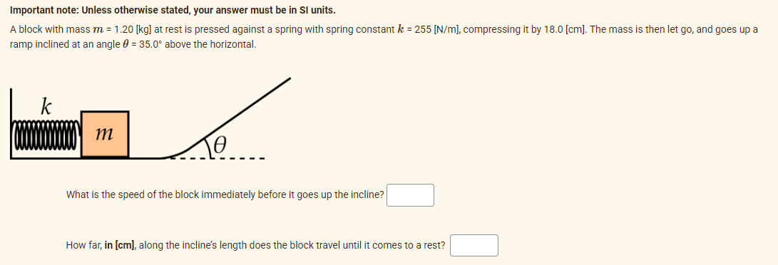 Important note: Unless otherwise stated, your answer must be in SI units.
A block with mass m = 1.20 [kg] at rest is pressed against a spring with spring constant k = 255 [N/m], compressing it by 18.0 [cm]. The mass is then let go, and goes up a
ramp inclined at an angle = 35.0° above the horizontal.
k
m
To
What is the speed of the block immediately before it goes up the incline?
How far, in [cm], along the incline's length does the block travel until it comes to a rest?