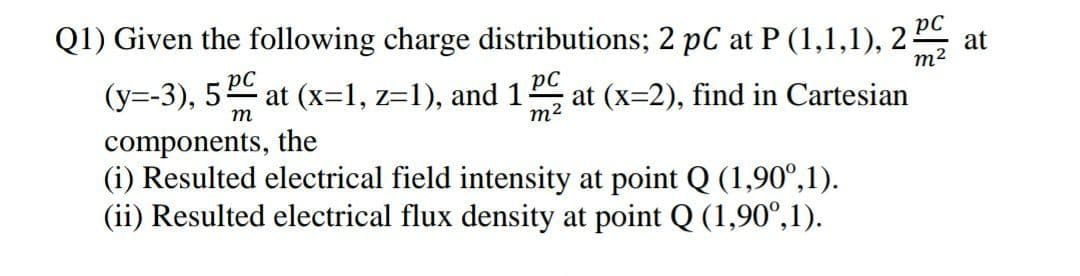 Q1) Given the following charge distributions; 2 pC at P (1,1,1), 22
PC
at
m2
(y=-3), 5 at (x=1, z=1), and 1
pC
at (x=2), find in Cartesian
m2
m
components, the
(i) Resulted electrical field intensity at point Q (1,90°,1).
(ii) Resulted electrical flux density at point Q (1,90°,1).
