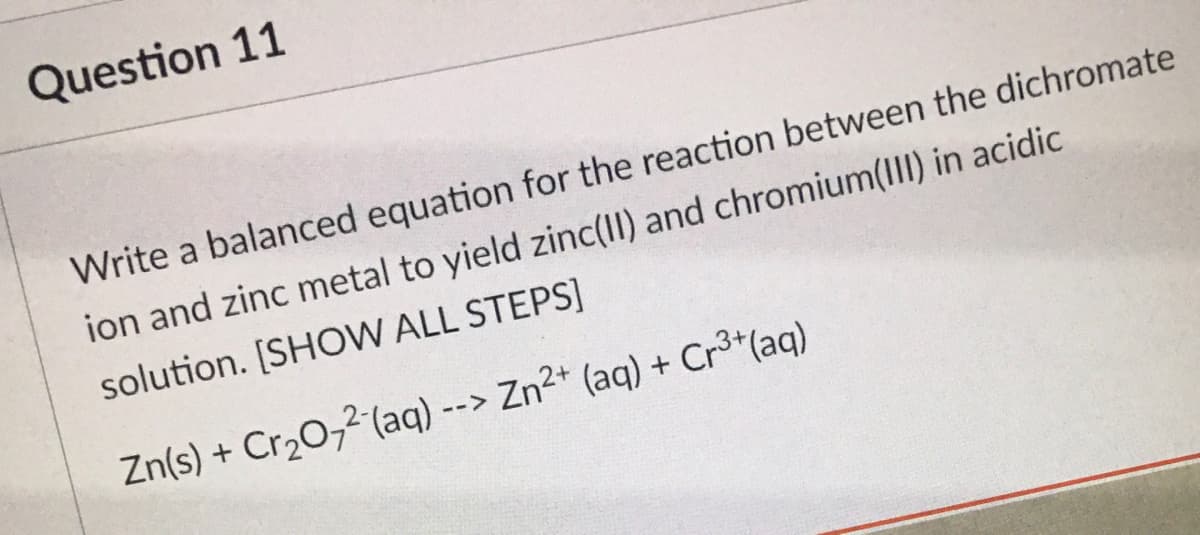 Question 11
Write a balanced equation for the reaction between the dichromate
ion and zinc metal to yield zinc(I) and chromium(III) in acidic
solution. [SHOW ALL STEPS]
Zn(s) + Cr20,2 (aq) --> Zn²+ (aq) + Cr3+(aq)
