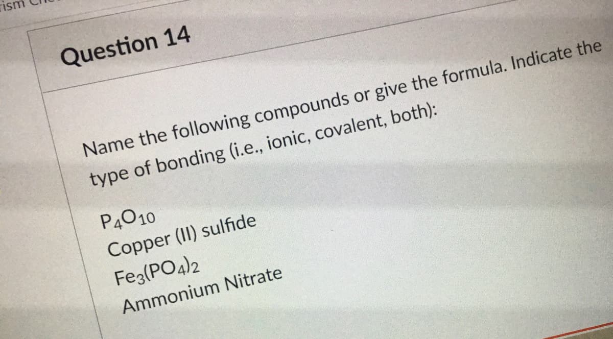 rism
Question 14
Name the following compounds or give the formula. Indicate the
type of bonding (i.e., ionic, covalent, both):
P4010
Copper (II) sulfide
Feg(PO4)2
Ammonium Nitrate
