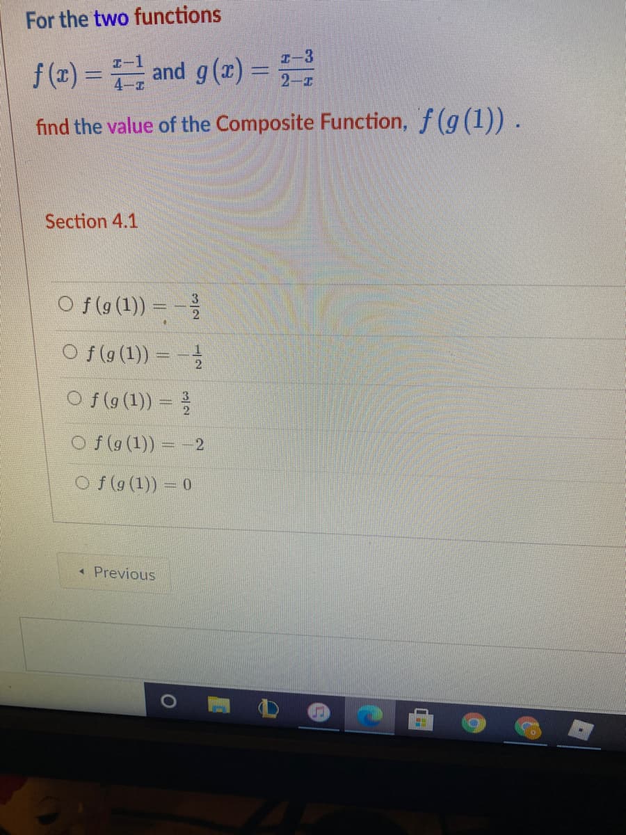 For the two functions
f (z) = and g(r) =
I-3
2-z
find the value of the Composite Function, f (g(1)) .
Section 4.1
O f(g (1)) =
O f (g (1)) = -
O f (g (1)) =
O f (g (1)) - 2
Of (9 (1)) = 0
« Previous
3/2
