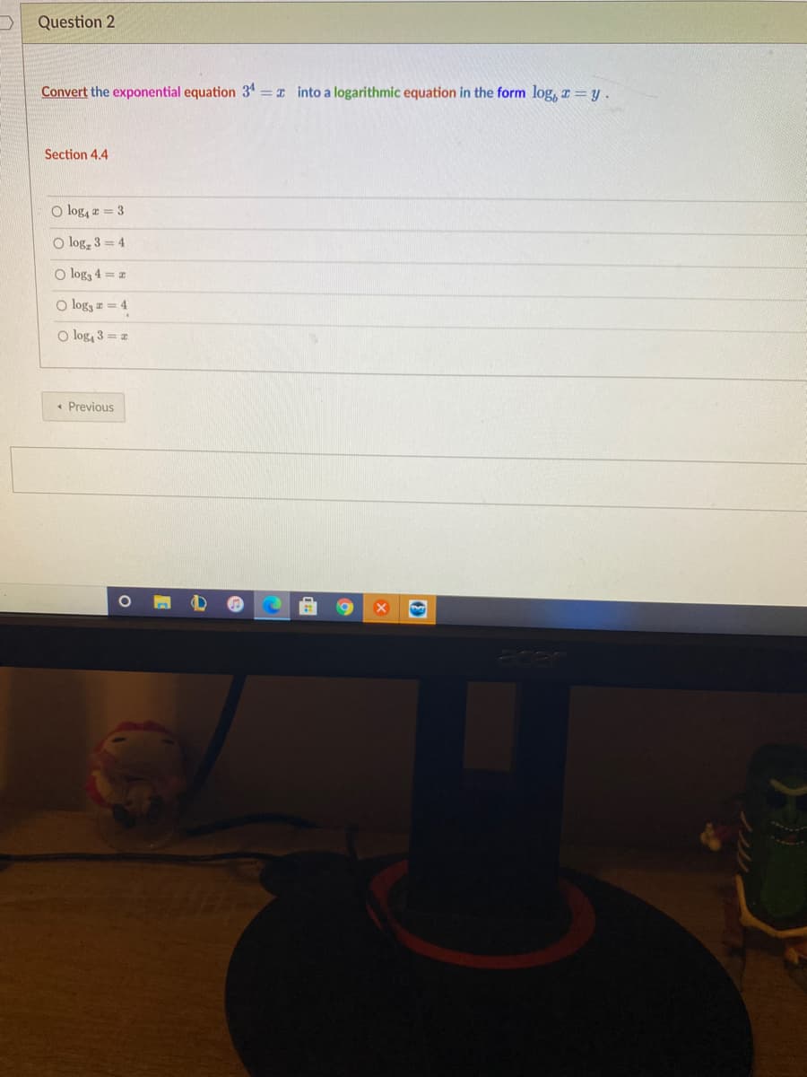 Question 2
Convert the exponential equation 34 = x into a logarithmic equation in the form log, z = y.
Section 4.4
O log, z = 3
O log, 3 = 4
O log3 4 =
O logg z = 4
O log, 3 = z
« Previous
