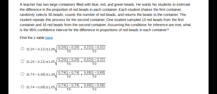 A teacher has two large containers filled with blue, red, and green beads. He wants his students to estimate
the difference in the proportion of red beads in each container. Each student shakes the first container,
randomly selects 50 beads, counts the number of red beads, and returns the beads to the container. The
student repeats this process for the second container. One student sampled 13 red beads from the first
container and 16 red beads from the second container. Assuming the conditions for inference are met, what
is the 95% confidence interval for the difference in proportions of red beads in each container?
Find the z-table here.
0.26(1-0.26) , 0.32(1-0.32)
O (0.26-0.32) +1.96
+
50
50
O (0.26-0.32) ±1.65
0.26(1-0.26)
0.32(1-0.32)
+
50
50
O (0.74-0.68) ±1.96,
0.74(1-0.74)
0.68(1-0.68)
50
50
O (0.74-0.68) ±1.65
0.74(1-0.74)
0.68(1-0.68)
50
50
