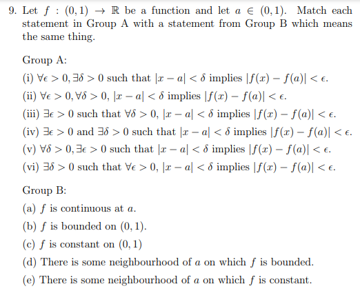 :
9. Let f (0,1)→ R be a function and let a € (0,1). Match each
statement in Group A with a statement from Group B which means
the same thing.
Group A:
(i) Ve > 0,38 >0 such that |x-a| < 8 implies |f(x) = f(a)| < €.
(ii) Ve > 0, V6 > 0, x − a| < 8 implies |ƒf(x) - f(a)| < €.
(iii) e > 0 such that V8 > 0, xa| < 6 implies f(x) = f(a)| < €.
(iv) 3€ > 0 and 36 > 0 such that |x − a < 6 implies |f(x) - f(a)| < €.
(v) V>0,3€ >0 such that |za| < 8 implies f(x) = f(a)| < €.
(vi) 36 > 0 such that Ve > 0, x − a| < 8 implies [f(x) = f(a)| < €.
Group B:
(a) f is continuous at a.
(b) f is bounded on (0, 1).
(c) f is constant on (0,1)
(d) There is some neighbourhood of a on which f is bounded.
(e) There is some neighbourhood of a on which f is constant.