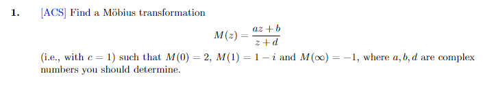1.
[ACS] Find a Möbius transformation
az + b
M(z)
z+d
C=
(i.e., with c= 1) such that M(0) = 2, M(1) = 1 — i and M(x) = -1, where a, b, d are complex
numbers you should determine.