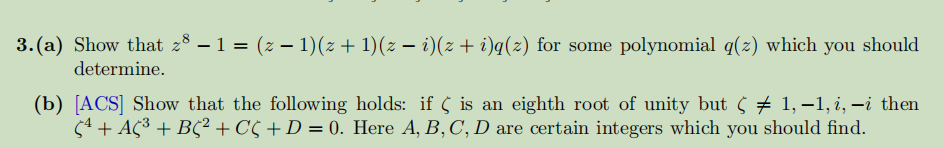 3.(a) Show that z³ − 1 = (z − 1)(z + 1)(z − i)(z + i)q(z) for some polynomial q(z) which you should
determine.
(b) [ACS] Show that the following holds: if is an eighth root of unity but ¢ ‡ 1,−1, i, -i then
Çª + AC³ + BC² + CÇ + D = 0. Here A, B, C, D are certain integers which you should find.