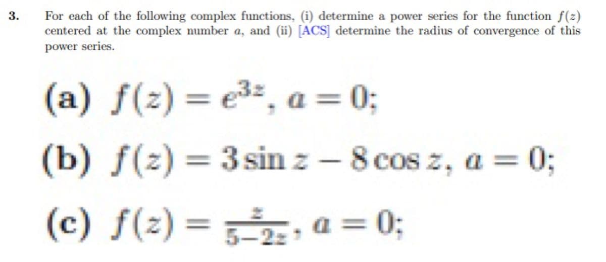 3.
For each of the following complex functions, (i) determine a power series for the function f(z)
centered at the complex number a, and (ii) [ACS] determine the radius of convergence of this
power series.
(a) f(2)=e³z, a = 0;
(b) f(z) = 3 sin z - 8 cos z, a = 0;
(c) f(2)= 5-2₂, a = 0;