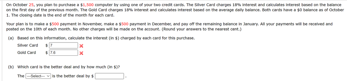 On October 25, you plan to purchase a $1,500 computer by using one of your two credit cards. The Silver Card charges 18% interest and calculates interest based on the balance
on the first day of the previous month. The Gold Card charges 18% interest and calculates interest based on the average daily balance. Both cards have a $0 balance as of October
1. The closing date is the end of the month for each card.
Your plan is to make a $500 payment in November, make a $500 payment in December, and pay off the remaining balance in January. All your payments will be received and
posted on the 10th of each month. No other charges will be made on the account. (Round your answers to the nearest cent.)
(a) Based on this information, calculate the interest (in $) charged by each card for this purchase.
Silver Card
Gold Card
$7
$ 7.6
X
(b) Which card is the better deal and by how much (in $)?
The ---Select--- is the better deal by $