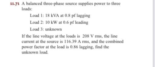 11.71 A balanced three-phase source supplies power to three
loads:
Load 1: 18 kVA at 0.8 pf lagging
Load 2: 10 kW at 0.6 pf leading
Load 3: unknown
If the line voltage at the loads is 208 V rms, the line
current at the source is 116.39 A rms, and the combined
power factor at the load is 0.86 lagging, find the
unknown load.
