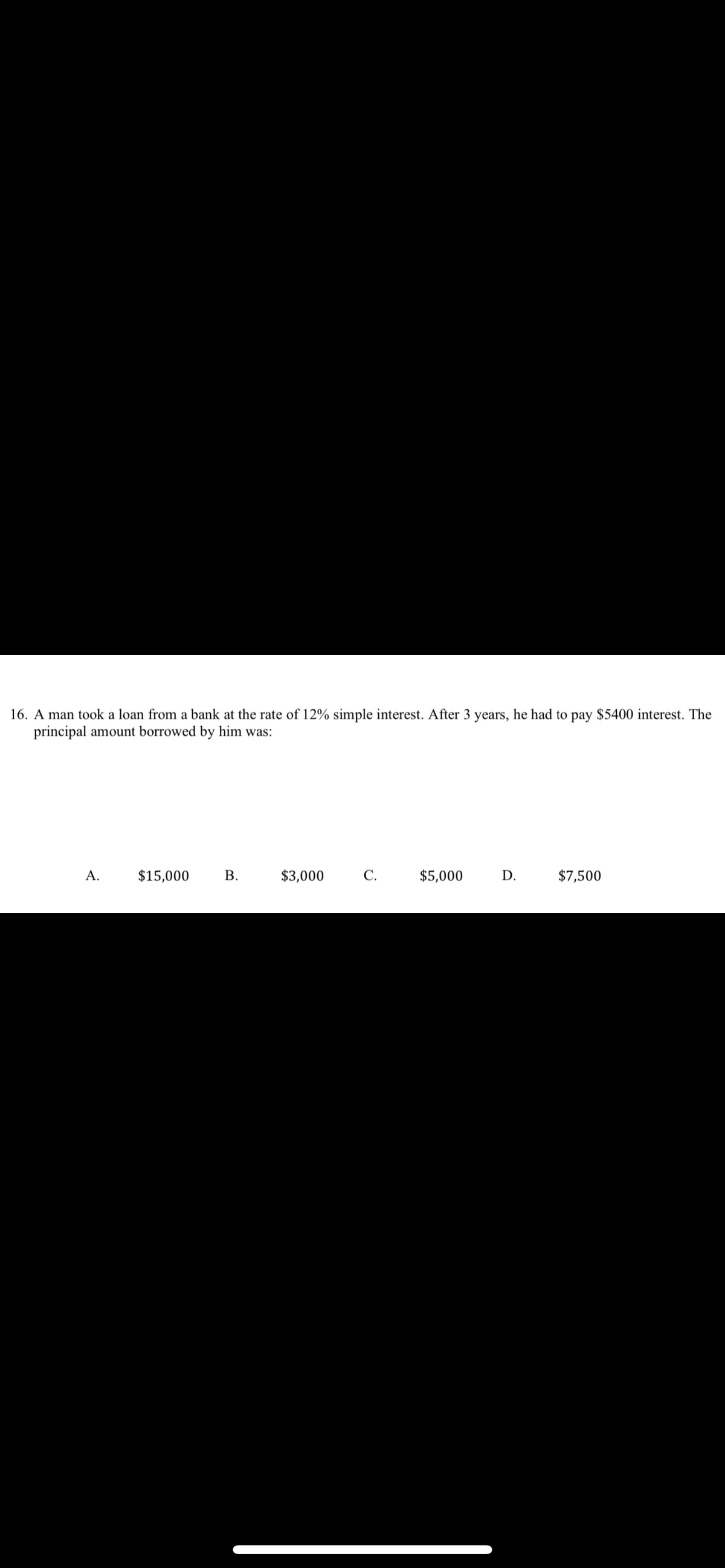 16. A man took a loan from a bank at the rate of 12% simple interest. After 3 years, he had to pay $5400 interest. The
principal amount borrowed by him was:
А.
$15,000
В.
$3,000
С.
$5,000
D.
$7,500
