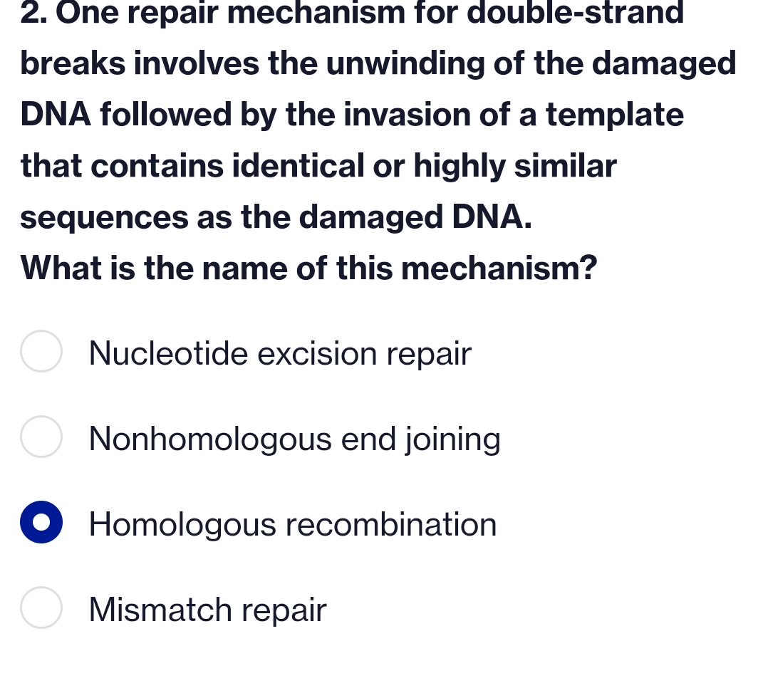 2. One repair mechanism for double-strand
breaks involves the unwinding of the damaged
DNA followed by the invasion of a template
that contains identical or highly similar
sequences as the damaged DNA.
What is the name of this mechanism?
Nucleotide excision repair
Nonhomologous end joining
Homologous recombination
Mismatch repair