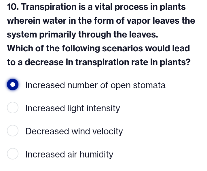 10. Transpiration is a vital process in plants
wherein water in the form of vapor leaves the
system primarily through the leaves.
Which of the following scenarios would lead
to a decrease in transpiration rate in plants?
Increased number of open stomata
Increased light intensity
O Decreased wind velocity
O Increased air humidity
