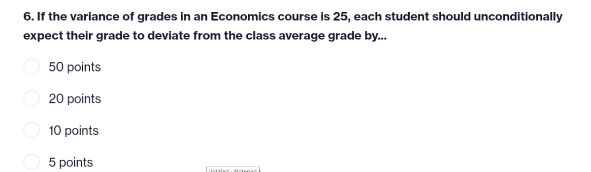 6. If the variance of grades in an Economics course is 25, each student should unconditionally
expect their grade to deviate from the class average grade by...
50 points
20 points
10 points
5 points
Untitled Notepad