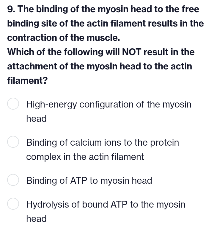 9. The binding of the myosin head to the free
binding site of the actin filament results in the
contraction of the muscle.
Which of the following will NOT result in the
attachment of the myosin head to the actin
filament?
○ High-energy configuration of the myosin
head
Binding of calcium ions to the protein
complex in the actin filament
Binding of ATP to myosin head
Hydrolysis of bound ATP to the myosin
head