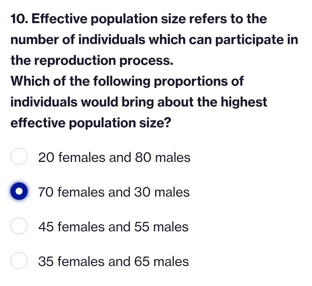 10. Effective population size refers to the
number of individuals which can participate in
the reproduction process.
Which of the following proportions of
individuals would bring about the highest
effective population size?
20 females and 80 males
70 females and 30 males
45 females and 55 males
35 females and 65 males