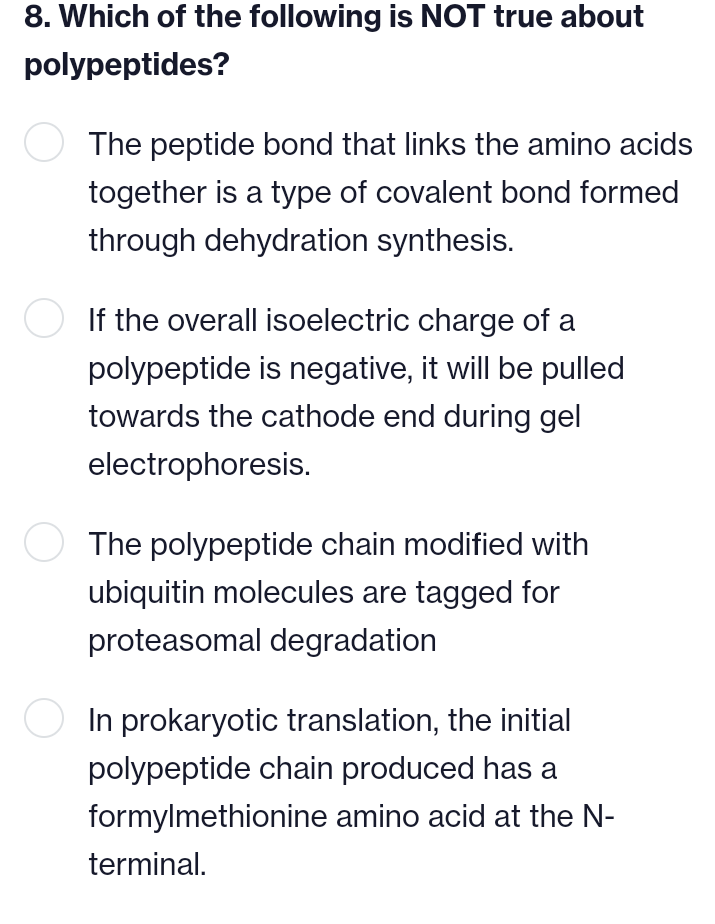 8. Which of the following is NOT true about
polypeptides?
The peptide bond that links the amino acids
together is a type of covalent bond formed
through dehydration synthesis.
If the overall isoelectric charge of a
polypeptide is negative, it will be pulled
towards the cathode end during gel
electrophoresis.
The polypeptide chain modified with
ubiquitin molecules are tagged for
proteasomal degradation
○ In prokaryotic translation, the initial
polypeptide chain produced has a
formylmethionine amino acid at the N-
terminal.