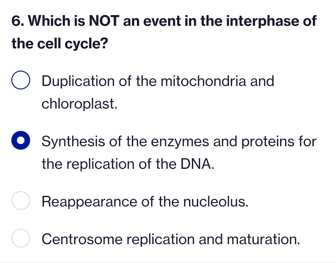 6. Which is NOT an event in the interphase of
the cell cycle?
Duplication of the mitochondria and
chloroplast.
Synthesis of the enzymes and proteins for
the replication of the DNA.
Reappearance of the nucleolus.
Centrosome replication and maturation.