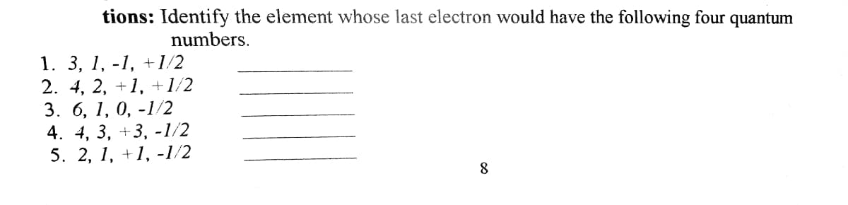 tions: Identify the element whose last electron would have the following four quantum
numbers.
1. 3, 1, -1, +1/2
2. 4, 2, +1, +1/2
3. 6, 1, 0, -1/2
4. 4, 3, +3, -1/2
5. 2, 1, +1, -1/2
8

