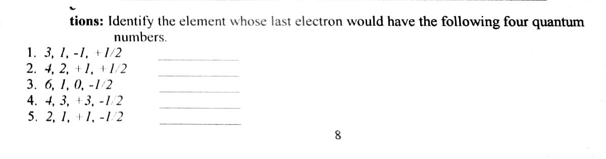 tions: Identify the element whose last electron would have the following four quantum
numbers.
1. 3, 1, -1, +1/2
2. 4, 2, +1, +1/2
3. 6, 1, 0, -1/2
4. 4, 3, +3, -1/2
5. 2, 1, +1, -1/2
8.
