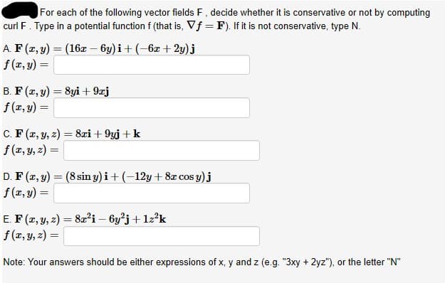 For each of the following vector fields F, decide whether it is conservative or not by computing
curl F. Type in a potential function f (that is, Vf = F). If it is not conservative, type N.
A. F (x, y) = (16x – 6y) i+ (-6x + 2y)j
f (x, y) =
B. F (x, y) = 8yi + 9xj
f (x, y) =
C. F (2, y, z) :
f (x, y, 2) =
8xi + 9yj +k
%3D
D. F (x, y) = (8 sin y) i+ (-12y+ 8x cos y)j
f (1, y) =
E. F (x, y, z) = 8x²i – 6y'j+ lz?k
f (x, y, 2) =
Note: Your answers should be either expressions of x, y and z (e.g. "3xy + 2yz"), or the letter "N"
