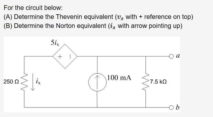 For the circuit below:
(A) Determine the Thevenin equivalent (vs with
reference on top)
(B) Determine the Norton equivalent (ig with arrow pointing up)
5ix
оа
100 mA
ix
7.5 kQ
250 Ω
Ob
