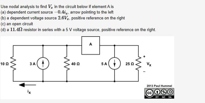 Use nodal analysis to find V, in the circuit below if element A is
(a) dependent current source -0.4i,, arrow pointing to the left
(b) a dependent voltage source 2.6Vz, positive reference on the right
(c) an open circuit
(d) a 11.42 resistor in series with a 5 V voltage source, positive reference on the right.
5A
10 Q
40 Q
25 Q
2013 Paul Hummel
ix
BY NC SA
