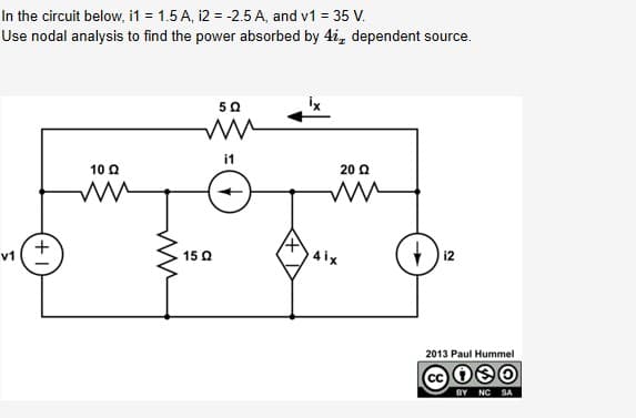 In the circuit below, i1 = 1.5 A, i2 = -2.5 A, and v1 = 35 V.
Use nodal analysis to find the power absorbed by 4i, dependent source.
i1
10 Q
20 Q
4 ix
v1
15 Q
2013 Paul Hummel
CC
BY NC
SA
