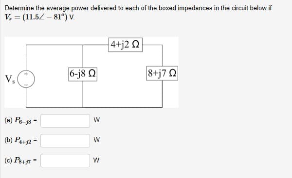 Determine the average power delivered to each of the boxed impedances in the circuit below if
V, = (11.52 – 81°) V.
4+j2 Q
6-j8 Q
8+j7 Q
V.
(a) P6 j8
(b) P4+2 =
%3D
(c) Ps+37 =
