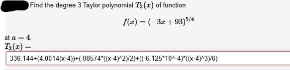 Find the degree 3 Taylor polynomial T3(x) of function
f(x) = (-3x + 93)5/4
at a = 4
T3(z) =
336.144+(4.0014(x-4))+(.08574*(x-4)^2)/2)+((-6.125*10^-4)*((x-4)^3)/6)

