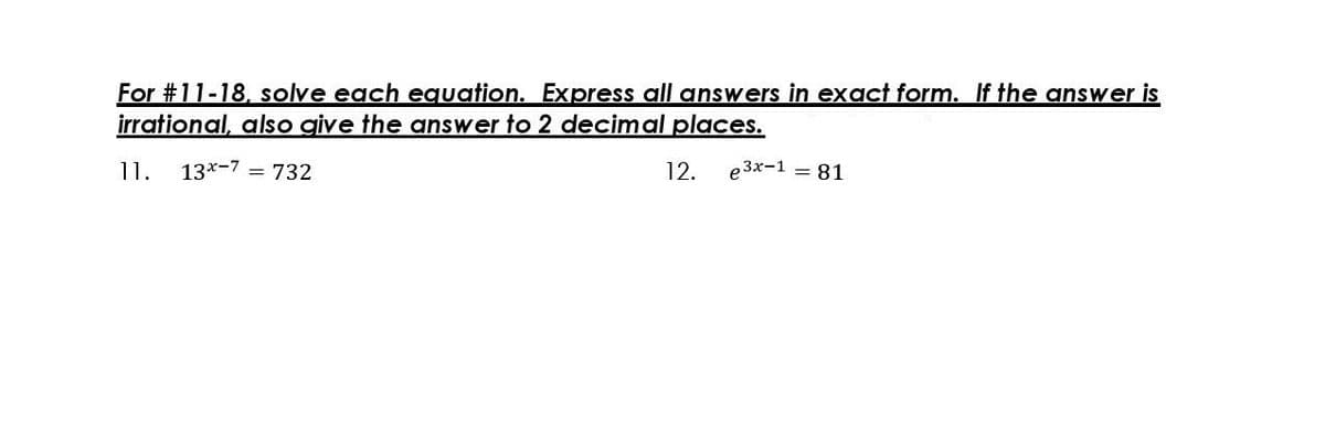 For #11-18, solve each eguation. Express all answers in exact form. If the answer is
irrational, also give the answer to 2 decimal places.
11.
13x-7 = 732
12.
e3x-1 = 81
