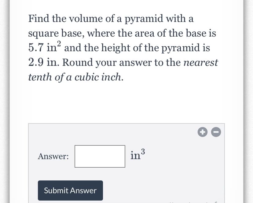 Find the volume of a pyramid with a
square base, where the area of the base is
5.7 in? and the height of the pyramid is
2.9 in. Round your answer to the nearest
tenth of a cubic inch.
Answer:
in3
Submit Answer
