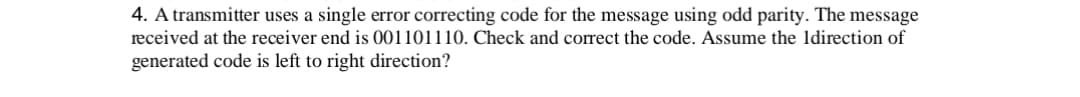 4. A transmitter uses a single error correcting code for the message using odd parity. The message
received at the receiver end is 001101110. Check and correct the code. Assume the 1direction of
generated code is left to right direction?
