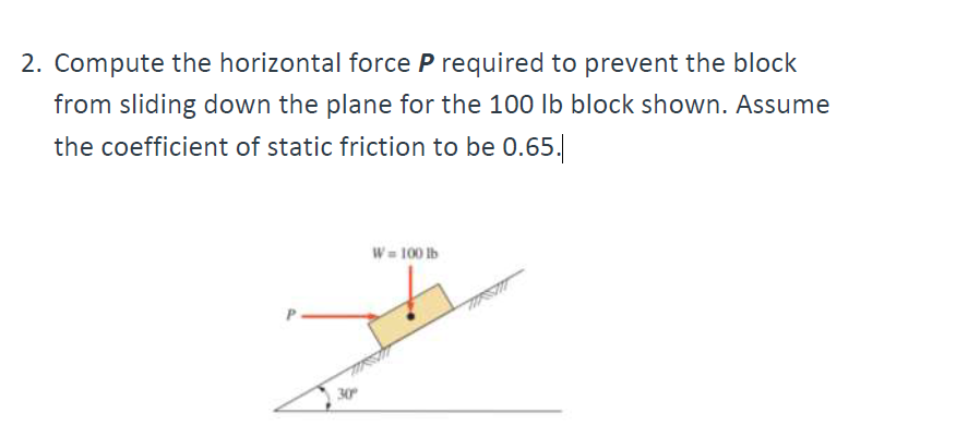 2. Compute the horizontal force P required to prevent the block
from sliding down the plane for the 100 lb block shown. Assume
the coefficient of static friction to be 0.65.
30°
W = 100 lb
MRSM