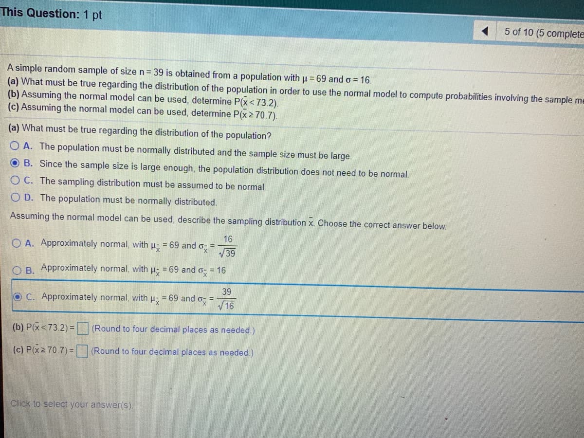 This Question: 1 pt
5 of 10 (5 complete
A simple random sample of size n= 39 is obtained from a population with u=69 and o = 16.
(a) What must be true regarding the distribution of the population in order to use the normal model to compute probabilities involving the sample me
(b) Assuming the normal model can be used, determine P(x<73.2).
(c) Assuming the normal model can be used, determine P(x2 70.7).
(a) What must be true regarding the distribution of the population?
O A. The population must be normally distributed and the sample size must be large.
O B. Since the sample size is large enough, the population distribution does not need to be normal.
O C. The sampling distribution must be assumed to be normal.
O D. The population must be normally distributed.
Assuming the normal model can be used, describe the sampling distribution x. Choose the corre
answer below.
16
O A. Approximately normal, with u = 69 and o-
V39
%3D
O B. Approximately normal, with
= 69 and
= 16
39
O C. Approximately normal, with u: = 69 and o-
V16
%3!
(b) P(x<73.2) = (Round to four decimal places as needed.)
(c) P(x2 70.7)= Round to four decimal places as needed)
Click to select your answer(s).
