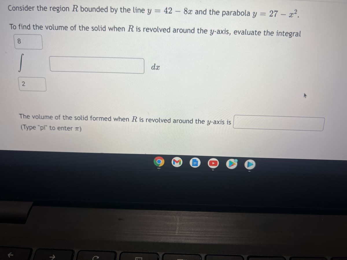 Consider the region R bounded by the line y = 42 - 8x and the parabola y = 27 – x2.
To find the volume of the solid when R is revolved around the y-axis, evaluate the integral
8
dx
The volume of the solid formed when R is revolved around the y-axis is
(Type "pi" to enter T)
