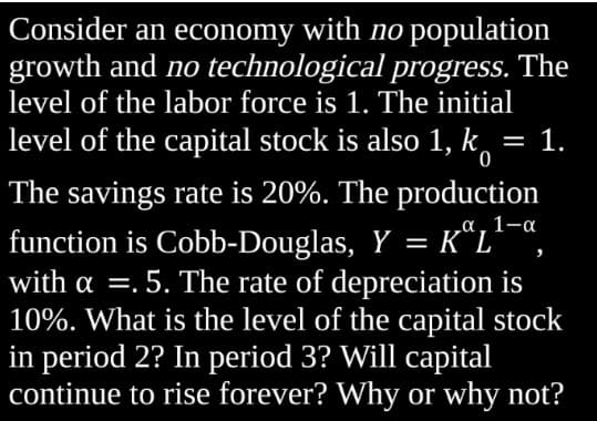 Consider an economy with no population
growth and no technological progress. The
level of the labor force is 1. The initial
level of the capital stock is also 1, k = 1.
0
a 1-a
The savings rate is 20%. The production
function is Cobb-Douglas, Y = KªL¹ª,
with a .5. The rate of depreciation is
10%. What is the level of the capital stock
in period 2? In period 3? Will capital
continue to rise forever? Why or why not?