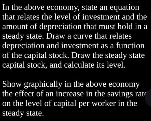 In the above economy, state an equation
that relates the level of investment and the
amount of depreciation that must hold in a
steady state. Draw a curve that relates
depreciation and investment as a function
of the capital stock. Draw the steady state
capital stock, and calculate its level.
Show graphically in the above economy
the effect of an increase in the savings rat
on the level of capital per worker in the
steady state.