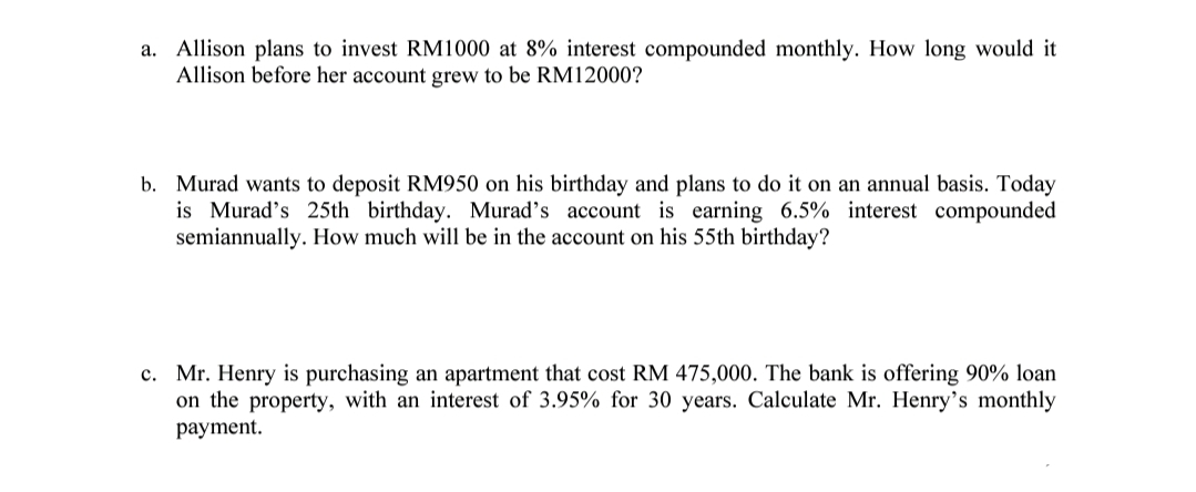 a. Allison plans to invest RM1000 at 8% interest compounded monthly. How long would it
Allison before her account grew to be RM12000?
b. Murad wants to deposit RM950 on his birthday and plans to do it on an annual basis. Today
is Murad's 25th birthday. Murad's account is earning 6.5% interest compounded
semiannually. How much will be in the account on his 55th birthday?
c. Mr. Henry is purchasing an apartment that cost RM 475,000. The bank is offering 90% loan
on the property, with an interest of 3.95% for 30 years. Calculate Mr. Henry's monthly
payment.
