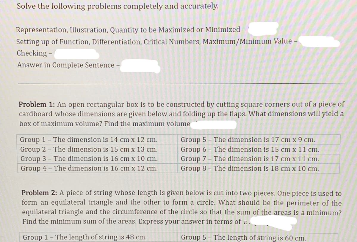 Solve the following problems completely and accurately.
Representation, Illustration, Quantity to be Maximized or Minimized -
Setting up of Function, Differentiation, Critical Numbers, Maximum/Minimum Value -
Checking -
Answer in Complete Sentence -
Problem 1: An open rectangular box is to be constructed by cutting square corners out of a piece of
cardboard whose dimensions are given below and folding up the flaps. What dimensions will yield a
box of maximum volume? Find the maximum volume
Group 1 The dimension is 14 cm x 12 cm.
Group 2 The dimension is 15 cm x 13 cm.
Group 3 The dimension is 16 cm x 10 cm.
Group 4 The dimension is 16 cm x 12 cm.
Group 5 - The dimension is 17 cm x 9 cm.
Group 6 The dimension is 15 cm x 11 cm.
Group 7 - The dimension is 17 cm x 11 cm.
Group 8 - The dimension is 18 cm x 10 cm.
Problem 2: A piece of string whose length is given below is cut into two pieces. One piece is used to
form an equilateral triangle and the other to form a circle. What should be the perimeter of the
equilateral triangle and the circumference of the circle so that the sum of the areas is a minimum?
Find the minimum sum of the areas. Express your answer in terms of a.
Group 1 The length of string is 48 cm.
Group 5 - The length of string is 60 cm.
