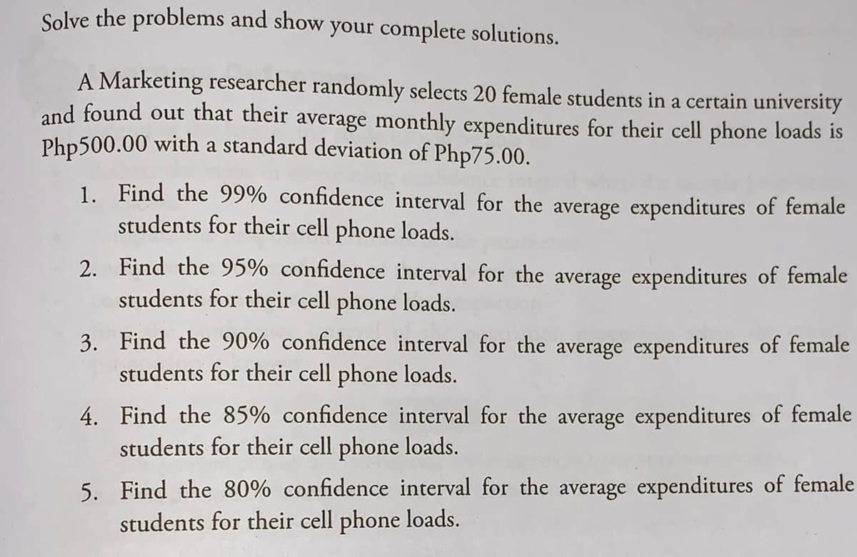 Solve the problems and show your complete solutions.
A Marketing researcher randomly selects 20 female students in a certain university
and found out that their average monthly expenditures for their cell phone loads is
Php500.00 with a standard deviation of Php75.00.
1. Find the 99% confidence interval for the average expenditures of female
students for their cell phone loads.
2. Find the 95% confidence interval for the average expenditures of female
students for their cell phone loads.
3. Find the 90% confidence interval for the average expenditures of female
students for their cell phone loads.
4. Find the 85% confidence interval for the average expenditures of female
students for their cell phone loads.
5. Find the 80% confidence interval for the average expenditures of female
students for their cell phone loads.
