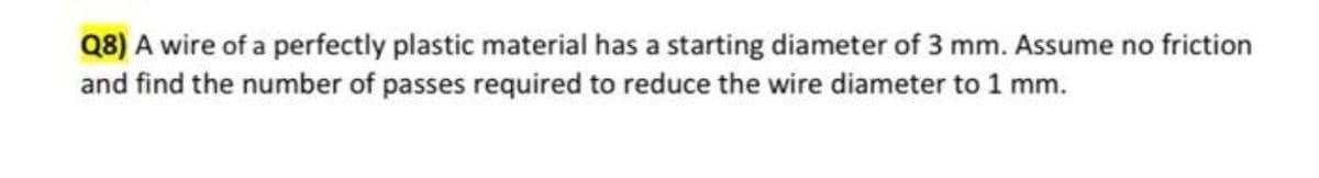 Q8) A wire of a perfectly plastic material has a starting diameter of 3 mm. Assume no friction
and find the number of passes required to reduce the wire diameter to 1 mm.
