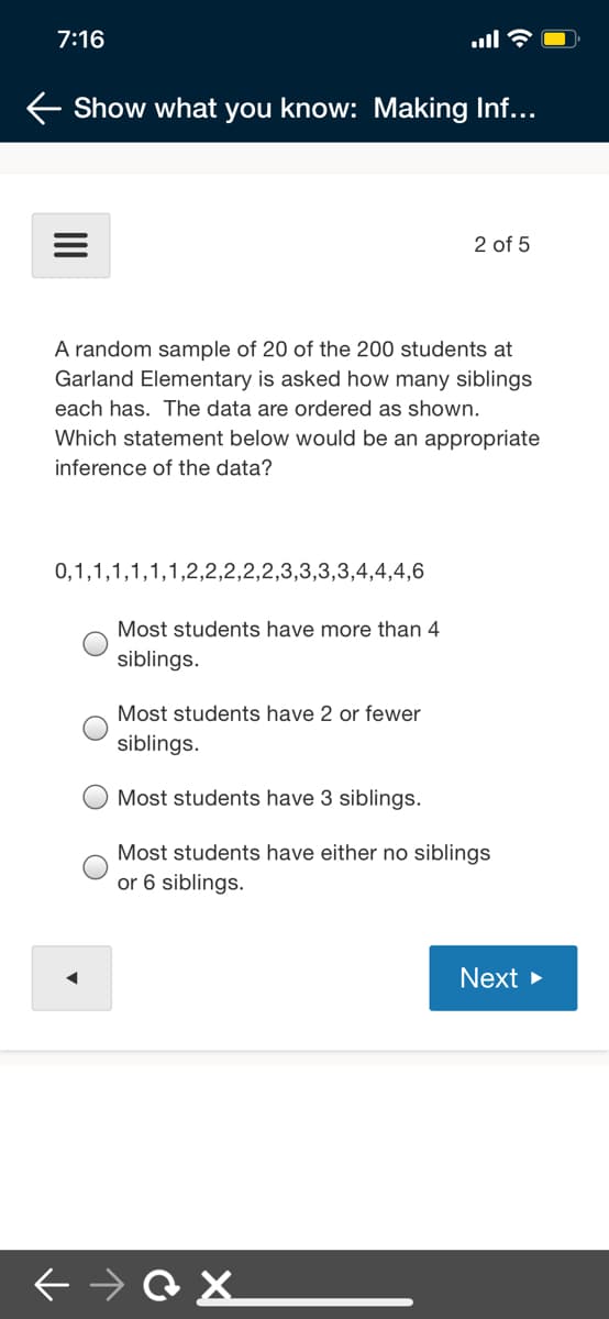 7:16
ull
Show what you know: Making Inf...
2 of 5
A random sample of 20 of the 200 students at
Garland Elementary is asked how many siblings
each has. The data are ordered as shown.
Which statement below would be an appropriate
inference of the data?
0,1,1,1,1,1,1,2,2,2,2,2,3,3,3,3,4,4,4,6
Most students have more than 4
siblings.
Most students have 2 or fewer
siblings.
Most students have 3 siblings.
Most students have either no siblings
or 6 siblings.
Next >
II
