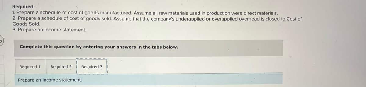 Required:
1. Prepare a schedule of cost of goods manufactured. Assume all raw materials used in production were direct materials.
2. Prepare a schedule of cost of goods sold. Assume that the company's underapplied or overapplied overhead is closed to Cost of
Goods Sold.
3. Prepare an income statement.
Complete this question by entering your answers in the tabs below.
Required 1
Required 2
Required 3
Prepare an income statement.
