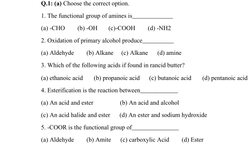 Q.1: (a) Choose the correct option.
1. The functional group of amines is
(a) -CHO
(b) -ОН
(с)-СООН
(d) -NH2
2. Oxidation of primary alcohol produce
(a) Aldehyde
(b) Alkane (c) Alkane
(d) amine
3. Which of the following acids if found in rancid butter?
(a) ethanoic acid
(b) propanoic acid (c) butanoic acid
(d) pentanoic acid
4. Esterification is the reaction between
(a) An acid and ester
(b) An acid and alcohol
(c) An acid halide and ester
(d) An ester and sodium hydroxide
5. -COOR is the functional group of
(a) Aldehyde
(b) Amite
(c) carboxylic Acid
(d) Ester

