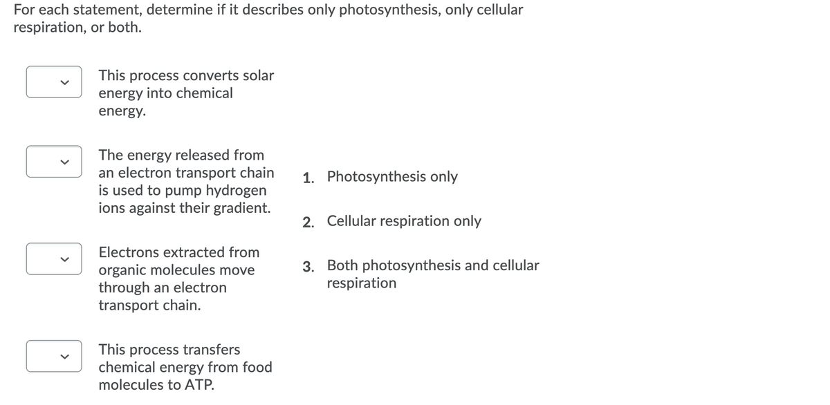 For each statement, determine if it describes only photosynthesis, only cellular
respiration, or both.
This process converts solar
energy into chemical
energy.
The energy released from
an electron transport chain
is used to pump hydrogen
ions against their gradient.
1. Photosynthesis only
2. Cellular respiration only
Electrons extracted from
organic molecules move
through an electron
transport chain.
3. Both photosynthesis and cellular
respiration
This process transfers
chemical energy from food
molecules to ATP.
