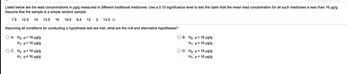 Listed below are the lead concentrations in ug/g measured in different traditional medicines. Use a 0.10 significance level to test the claim that the mean lead concentration for all such medicines is less than 16 µg/g.
Assume that the sample is a simple random sample.
7.5
12.5
15
13.5
10
19.5
6.5
12
3
13.5 O
Assuming all conditions for conducting a hypothesis test are met, what are the null and alternative hypotheses?
A. Ho: µ= 16 µg/g
B. H0: μ> 16 μglg
H1:µ> 16 µg/g
H1: µ< 16 µg/g
C. Ho: μ 16 μα/g
D.
Ho: H= 16 µg/g
H4: µ# 16 µg/g
H1: µ< 16 µg/g
