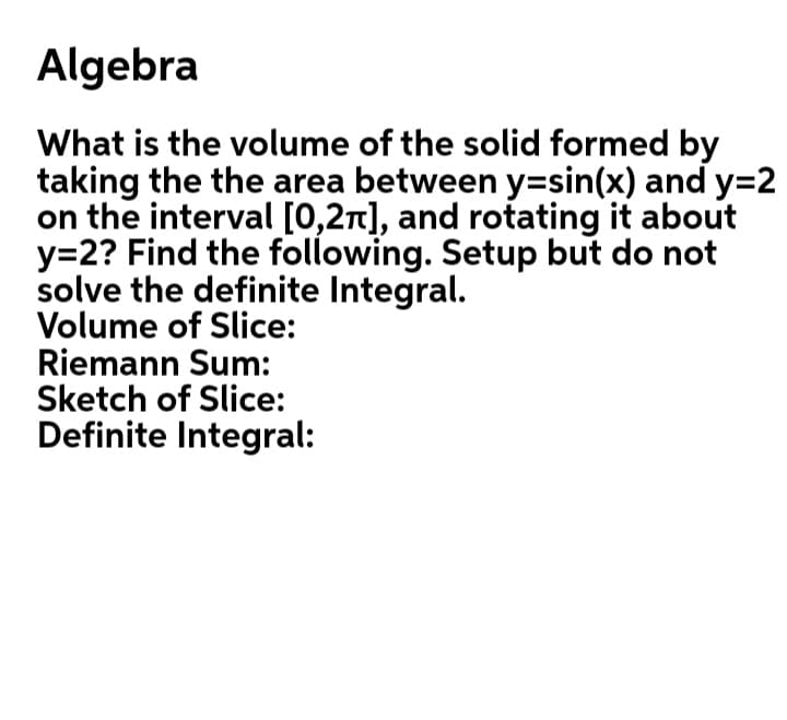 Algebra
What is the volume of the solid formed by
taking the the area between y=sin(x) and y=2
on the interval [0,2n], and rotating it about
y=2? Find the following. Setup but do not
solve the definite Integral.
Volume of Slice:
Riemann Sum:
Sketch of Slice:
Definite Integral:
