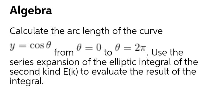 Algebra
Calculate the arc length of the curve
0 =
to
0.. 0 = 27. Use the
= Cos e
from
series expansion of the elliptic integral of the
second kind E(k) to evaluate the result of the
integral.
