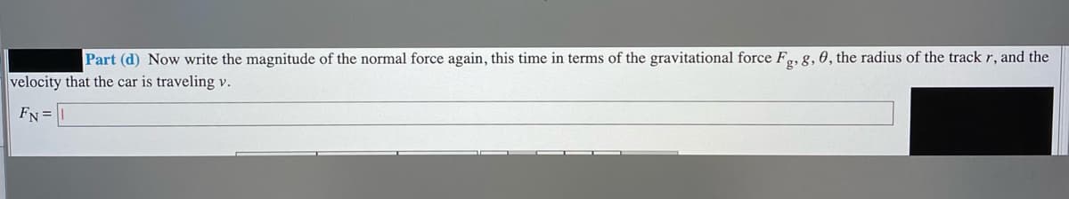 Part (d) Now write the magnitude of the normal force again, this time in terms of the gravitational force Fg, g, 0, the radius of the track r, and the
velocity that the car is traveling v.
FN =
